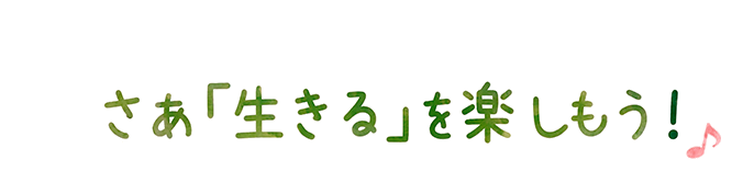 さぁ「生きる」を楽しもう！